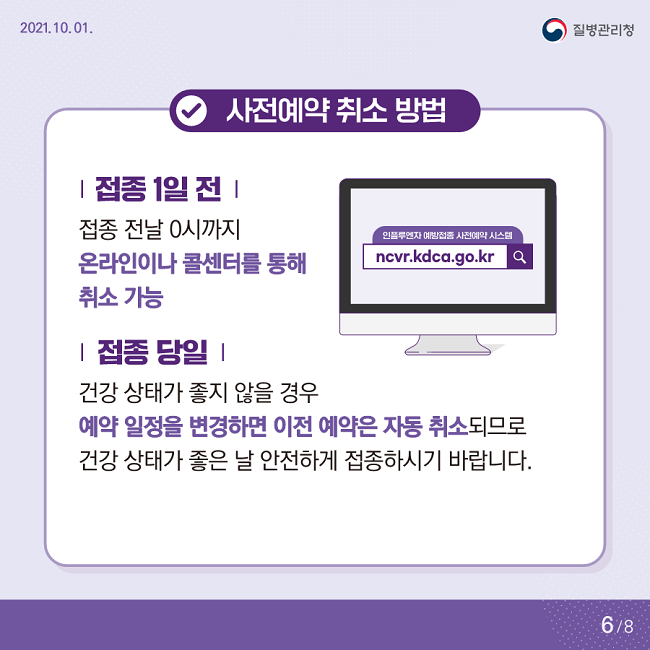 2021. 10. 01. 질병관리청
√사전예약 취소 방법
| 접종 1일 전 |
접종 전날 0시까지 온라인이나 콜센터를 통해 취소 가능
| 접종 당일 |
건강 상태가 좋지 않을 경우
예약 일정을 변경하면 이전 예약은 자동 취소되므로
건강 상태가 좋은 날 안전하게 접종하시기 바랍니다.
6/8