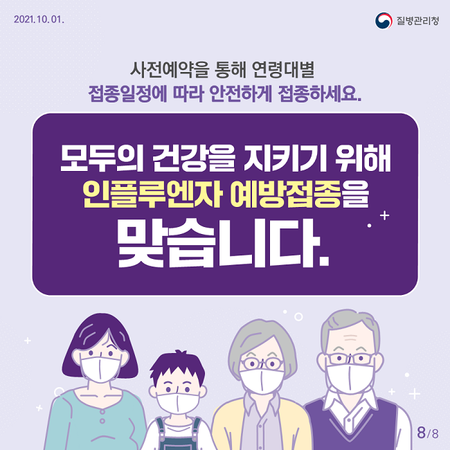 2021. 10. 01. 질병관리청
사전예약을 통해 연령대별 접종일정에 따라 안전하게 접종하세요.
모두의 건강을 지키기 위해 인플루엔자 예방접종을 맞습니다.
8/8