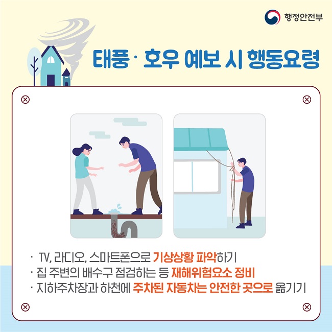 행정안전부
태풍·호우 예보 시 행동요령
· TV, 라디오, 스마트폰으로 가상상황 파악하기
· 집 주변의 배수구 점검하는 등 재해위험요소 정비
· 지하주차장과 하천에 주차된 자동차는 안전한 곳으로 옮기기