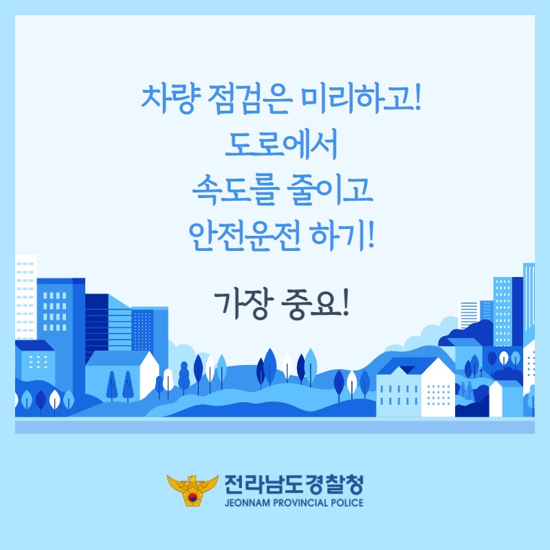 차량 점검은 미리하고!
도로에서 속도를 줄이고
안전운전 하기!

가장 중요!

전라남도경찰청
JEONNAM PROVINCIAL POLICE