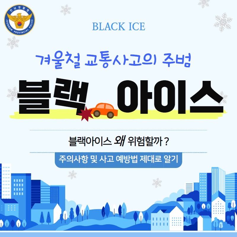 전남경찰청
JEONNAM PROVINCIAL POLICE
BLACK ICE
겨울철 교통사고의 주범 블랙 아이스
블랙아이스 왜 위험할까?
주의사항 및 사고 예방법 제대로 알기