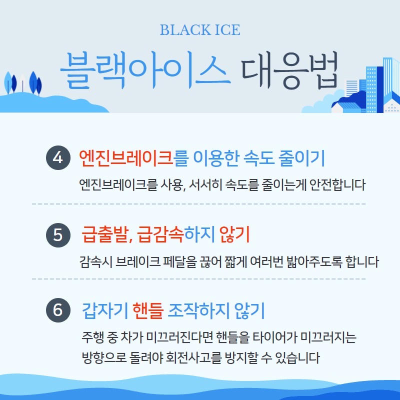 BLACK ICE
블랙아이스 대응법
④ 엔진브레이크를 이용한 속도 즐이기
엔진브레이크를 사용, 서서히 속도를 줄이는게 안전합니다
⑤ 급출발, 급감속하지 않기
감속시 브레이크 페달을 끊어 짧게 여러번 밟아주도록 합니다
⑥ 갑자기 핸들 조작하지 않기
주행 중 차가 미끄러진다면 핸들을 타이어가 미끄러지는 방향으로 돌려야 회전사고를 방지할 수 있습니다