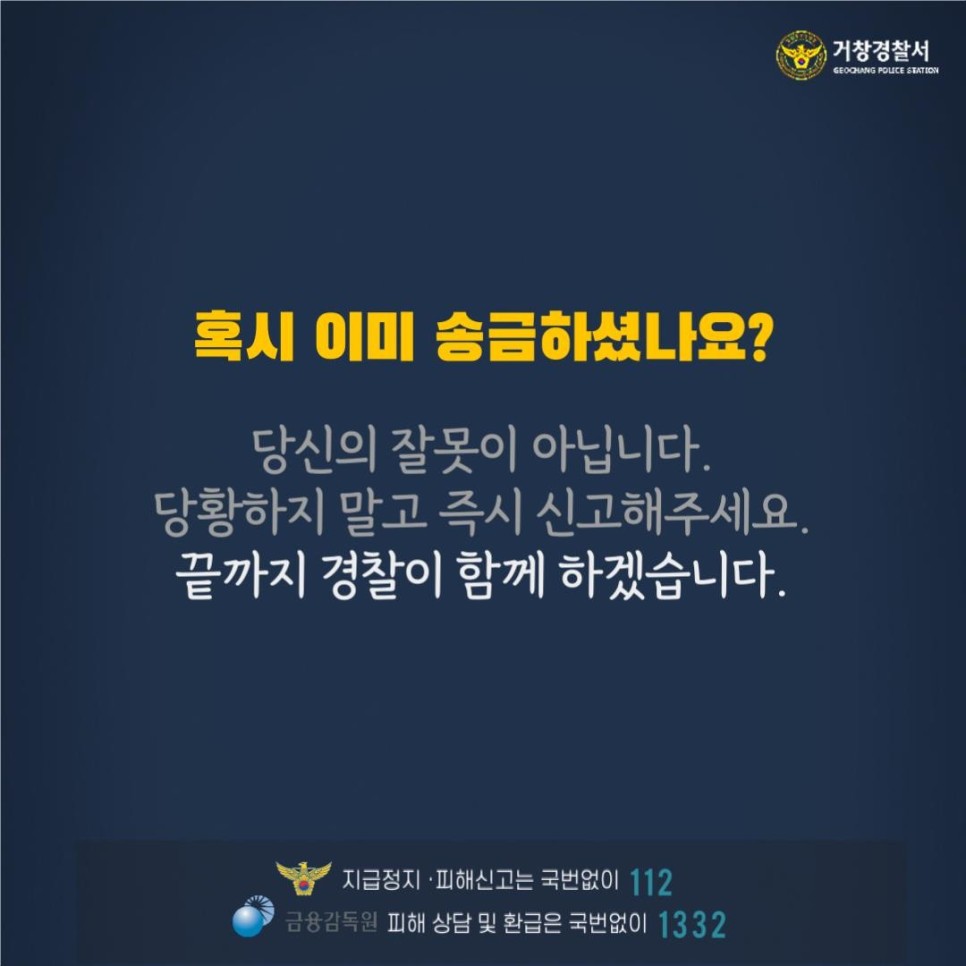 거창경찰서
GEOCHANG POLICE STATION

혹시 이미 송금하셨나요?
당신의 잘못이 아닙니다.
당황하지 말고 즉시 신고해주세요.
끝까지 경찰이 함께 하겠습니다.

지급정지·피해신고는 국번없이 112
금융감독원 피해 상담 및 환급은 국번없이 1332