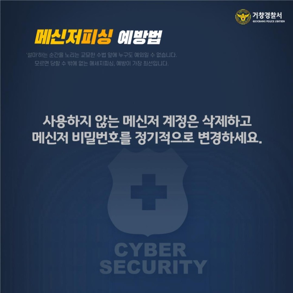 거창경찰서
GEOCHANG POLICE STATION

메신저피싱 예방법
'설마'하는 순간을 노리는 교묘한 수법 앞에 누구도 예외일 수 없습니다.
모르면 당할 수 밖에 없는 메세지피싱, 예방이 가장 최선입니다.

사용하지 않는 메신저 계정은 삭제하고 메신저 비밀번호를 정기적으로 변경하세요.