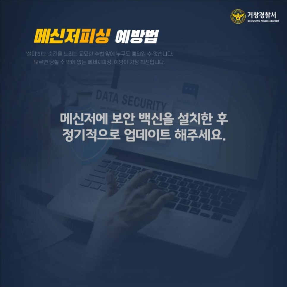 거창경찰서
GEOCHANG POLICE STATION

메신저피싱 예방법
'설마'하는 순간을 노리는 교묘한 수법 앞에 누구도 예외일 수 없습니다.
모르면 당할 수 밖에 없는 메세지피싱, 예방이 가장 최선입니다.

메신저에 보안 백신을 설치한 후 정기적으로 업데이트 해주세요.