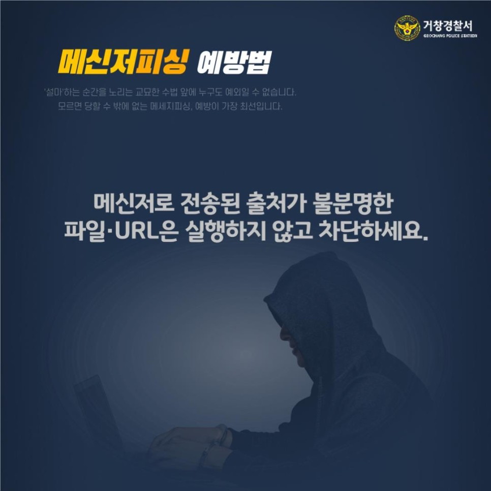 거창경찰서
GEOCHANG POLICE STATION

메신저피싱 예방법
'설마'하는 순간을 노리는 교묘한 수법 앞에 누구도 예외일 수 없습니다.
모르면 당할 수 밖에 없는 메세지피싱, 예방이 가장 최선입니다.

메신저로 전송된 출처가 불분명한 파일·URL은 실행하지 않고 차단하세요.