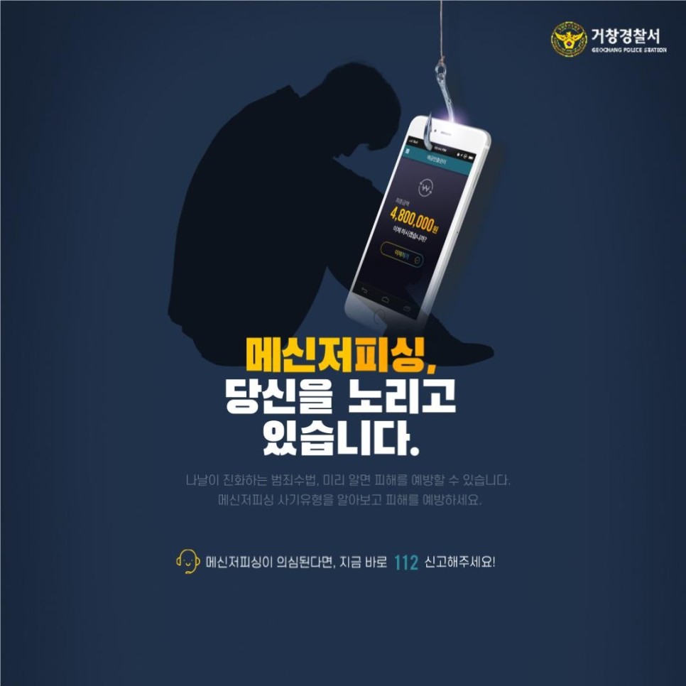 거창경찰서
GEOCHANG POLICE STATION

메신저피싱, 당신을 노리고 있습니다.
나날이 진화하는 범죄수법, 미리 알면 피해를 예방할 수 있습니다.
메신저피싱 사기유형을 알아보고 피해를 예방하세요.
메신저피싱이 의심된다면, 지금 바로 112 신고해주세요!
