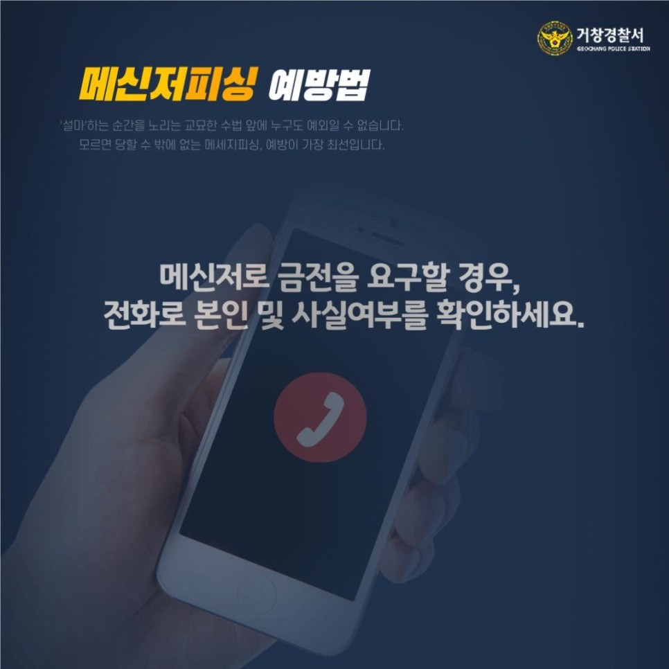 거창경찰서
GEOCHANG POLICE STATION

메신저피싱 예방법
'설마'하는 순간을 노리는 교묘한 수법 앞에 누구도 예외일 수 없습니다.
모르면 당할 수 밖에 없는 메세지피싱, 예방이 가장 최선입니다.

메신저로 금전을 요구할 경우, 전화로 본인 및 사실여부를 확인하세요.
