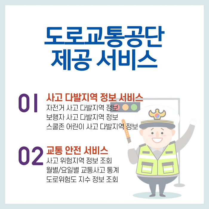 도로교통공단 제공 서비스 01 사고 다발지역 정보 서비스 자전거 사고 다발지역 정보 보행자 사고 다발지역 정보 스쿨존 어린이 사고 다발지역 정보 02 교통 안전 서비스 사고 위험지역 정보 조회 월별/요일별 교통사고 통계 도로위험도 지수 정보 조회