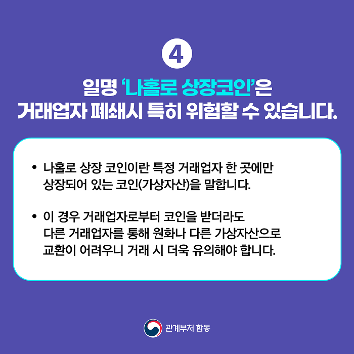 4 일명 '나홀로 상장코인'은 거래업자 폐쇄시 특히 위험할 수 있습니다.
· 나홀로 상장 코인이란 특정 거래업자 한 곳에만 상장되어 있는 코인(가상자산)을 말합니다.
· 이 경우 거래업자로부터 코인을 받더라도 다른 거래업자를 통해 원화나 다른 가상자산으로 교환이 어려우니 거래 시 더욱 유의해야 합니다.
관계부처 합동