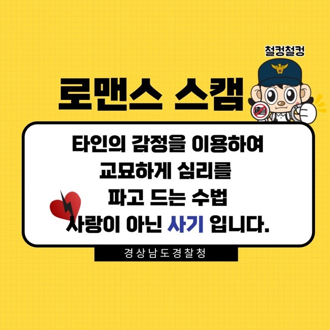 철컹철컹
로맨스 스캠
타인의 감정을 이용하여 교묘하게 심리를 파고 드는 수법
사랑이 아닌 사기 입니다.
경상남도 경찰청