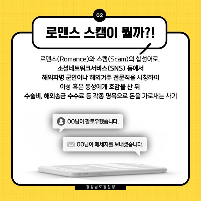 02 로맨스 스캠이 뭘까?!
로맨스(Romance)와 스캠(Scam)의 합성어로, 소셜네트워크서비스(SNS) 등에서 해외파병 군인이나 해외거주 전문직을 사칭하여 이성 혹은 동성에게 호감을 산 뒤 수술비, 해외송금 수수료 등 각종 명목으로 돈을 가로채는 사기
ㅇㅇ님이 팔로우했습니다.
ㅇㅇ님이 메세지를 보내셨습니다.
경상남도 경찰청