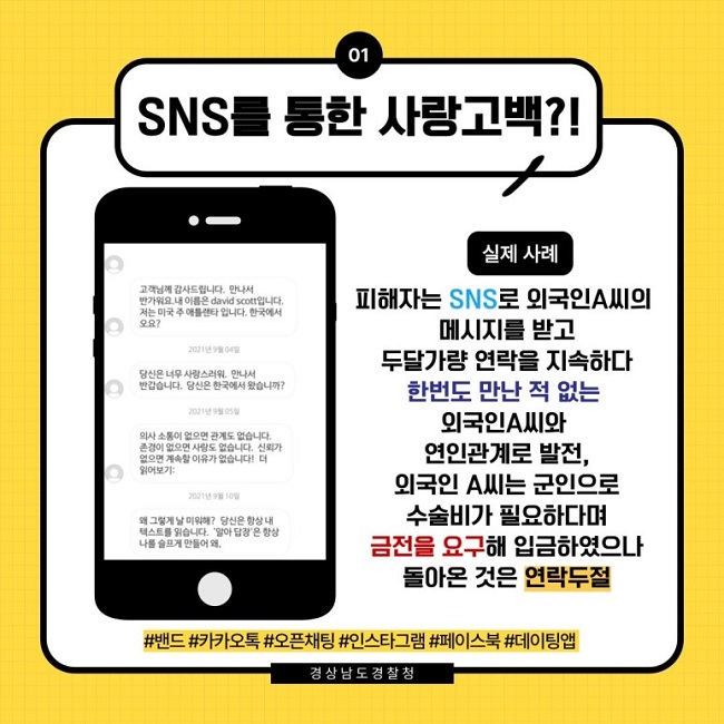 01 SNS를 통한 사랑고백?!
고객님께 감사드립니다. 만나서 반가워요. 내 이름은 david scott입니다. 저는 미국 주 애틀랜타 입니다. 한국에서오요?
2021년 9월 04일
당신은 너무 사랑스러워. 만나서 반갑습니다. 당신은 한국에서 왔습니까?
2021년 9월 05일
의사 소통이 없으면 관계도 없습니다. 존경이 없으면 사랑도 없습니다. 신뢰가 없으면 계속할 이유가 없습니다! 더 읽어보기:
2021년 9월 10일
왜 그렇게 날 미워해? 당신은 항상 내 텍스트를 읽습니다. '알아 답장'은 항상 나를 슬프게 만들어 왜.

실제 사례
피해자는 SNS로 외국인A씨의 메시지를 받고 두달가량 연락을 지속하다 한번도 만난 적 없는 외국인A씨와 연인관계로 발전, 외국인 A씨는 군인으로 수술비가 필요하다며 금전을 요구해 입금하였으나 돌아온 것은 연락두절
#밴드 #카카오톡 #오픈채팅 #인스타그램 #페이스북 #데이팅앱
경상남도경찰청
