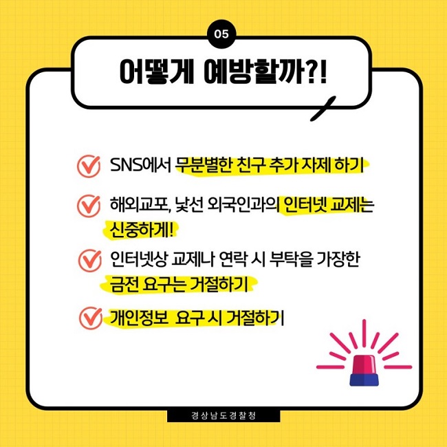 05 어떻게 예방할까?!
∨ SNS에서 무분별한 친구 추가 자제 하기
∨ 해외교포, 낯선 외국인과의 인터넷 교제는 신중하게!
∨ 인터넷상 교제나 연락 시 부탁을 가장한 금전 요구는 거절하기
∨ 개인정보 요구 시 거절하기
경상남도 경찰청