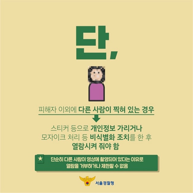 단,
피해자 이외에 다른 사람이 찍혀 있는 경우
↓
스티커 등으로 개인정보 가리거나 모자이크 처리 등 비식별화 조치를 한 후 열람시켜 줘야 함
★ 단순히 다른 사람이 영상에 촬영되어 있다는 이유로 열람을 거부하거나 제한할 수 없음
서울경찰청