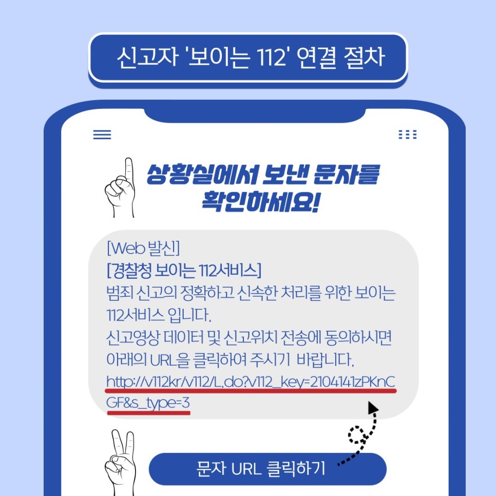 신고자 '보이는 112' 연결 절차
상황실에서 보낸 문자를 확인하세요!
[Web 발신]
[경찰청 보이는 112서비스]
범죄 신고의 정확하고 신속한 처리를 위한 보이는 112서비스 입니다.
신고영상 데이터 및 신고위치 전송에 동의하시면 아래의 URL을 클릭하여 주시기 바랍니다.
http://v112kr/v112/L.do?v112_key=2104141zPKnCGF&s_type=3 ← 문자 URL 클릭하기