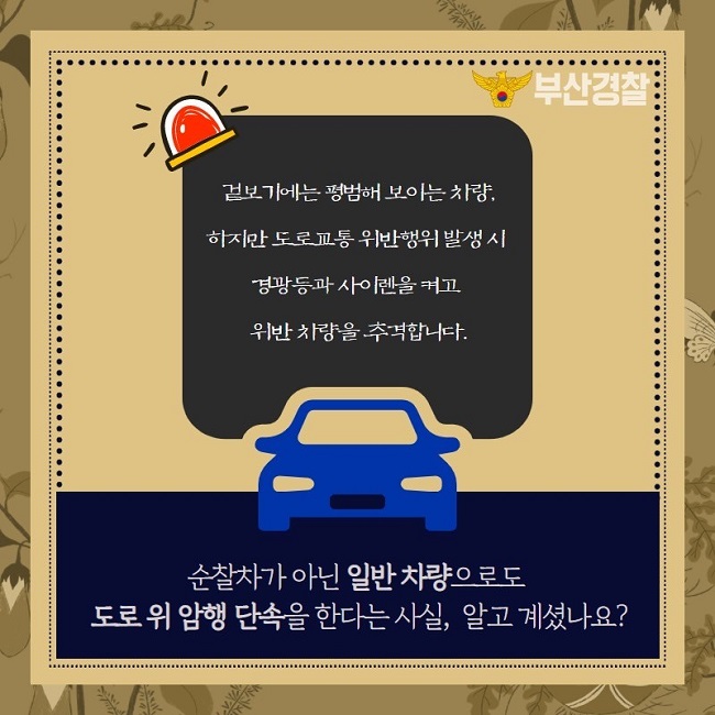 부산경찰
겉보기에는 평범해 보이는 차량,
하지마나 도로교통 위반행위 발생 시 경광등과 사이렌을 켜고 위반 차량을 추격합니다.
순찰차가 아닌 일반 차량으로도 도로 위 암행 단속을 한다는 사실, 알고 계셨나요?