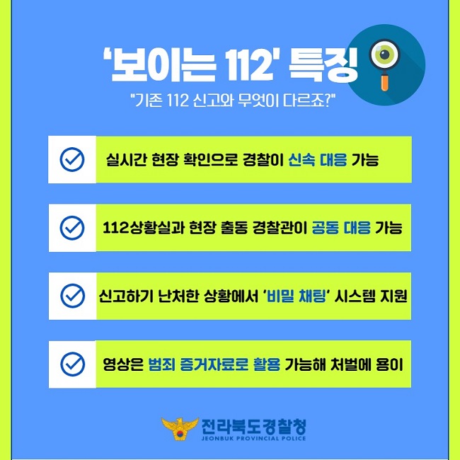 '보이는 112' 특징
"기존 112 신고와 무엇이 다르죠?"
∨ 실시간 현장 확인으로 경찰이 신속 대응 가능
∨ 112상황실과 현장 출동 경찰관이 공동 대응 가능
∨ 신고하기 난처한 상황에서 '비밀 채팅' 시스템 지원
∨ 영상은 범죄 증거자료로 활용 가능해 처벌에 용이
전라북도경찰청
JEONBUK PROVINCIAL POLICE