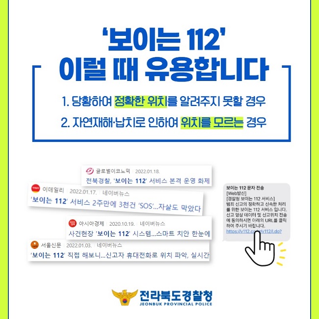 '보이는 112' 이럴 때 유용합니다
1. 당황하여 정확한 위치를 알려주지 못할 경우
2. 자연재해·납치로 인하여 위치를 모르는 경우
글로벌이코노믹 2022.01.18. 전북경찰, '보이는 112' 서비스 본격 운영 화제
이데일리 2022.01.17. 네이버뉴스 '보이는 112' 서비스 2주만에 3천건 'SOS'...자살도 막았다
아시아경제 2020.10.19. 네이버뉴스 사건현장 '보이는 112' 시스템...스마트 치안 한눈에
서울신문 2022.01.03. 네이버뉴스 '보이는 112' 직접 해보니...신고자 휴대전화로 위치 파악, 실시간
보이는 112 문자 전송
[Web발신]
[경찰청 보이는 112 서비스]
범죄 신고의 정확하고 신속한 처리를 위한 보이는 112 서비스 입니다. 신고 영상 데이터 및 신고위치 전송에 동의하시면 아래의 URL를 클릭하여 주시기 바랍니다. https://v112.co.kr/v112/l.do?
전라북도경찰청
JEONBUK PROVINCIAL POLICE