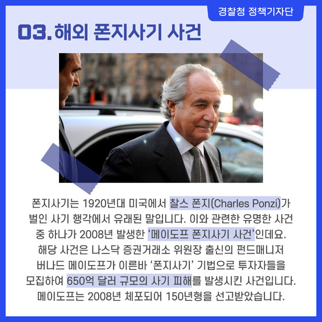 경찰청 정책기자단
03. 해외 폰지사기 사건
폰지사기는 1920년대 미국에서 찰스 폰지(Charles Ponzi)가 벌인 사기 행각에서 유래된 말입니다.
이와 관련한 유명한 사건 중 하나가 2008년 발생한 ‘메이도프 폰지사기 사건’?인데요.
해당 사건은 나스닥 증권거래소 위원장 출신의 펀드매니저 버나드 메이도프가 이른바 ‘폰지사기’ 기법으로 투자자들을 모집하여 650억 달러 규모의 사기 피해를 발생시킨 사건입니다.
메이도프는 2008년 체포되어 150년형을 선고받았습니다.