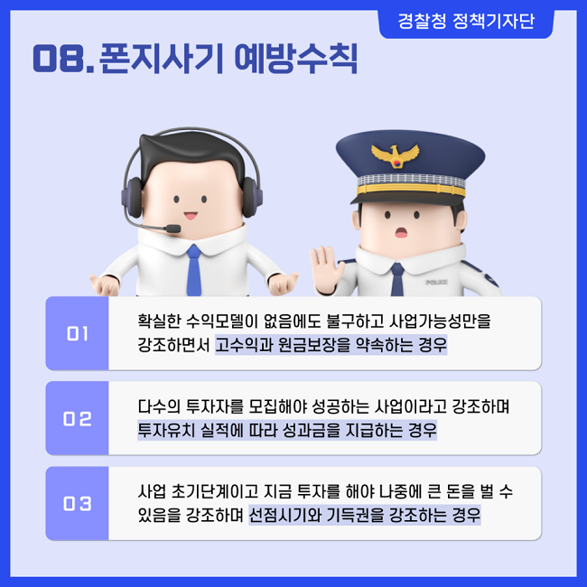 경찰청 정책기자단
08. 폰지사기 예방수칙
① 확실한 수익모델이 없음에도 불구하고 사업가능성만을 강조하면서 고수익과 원금보장을 약속하는 경우
② 다수의 투자자를 모집해야 성공하는 사업이라고 강조하며 투자유치 실적에 따라 성과금을 지급하는 경우
③ 사업 초기단계이고 지금 투자를 해야 나중에 큰 돈을 벌 수 있음을 강조하며 선점시기와 기득권을 강조하는 경우