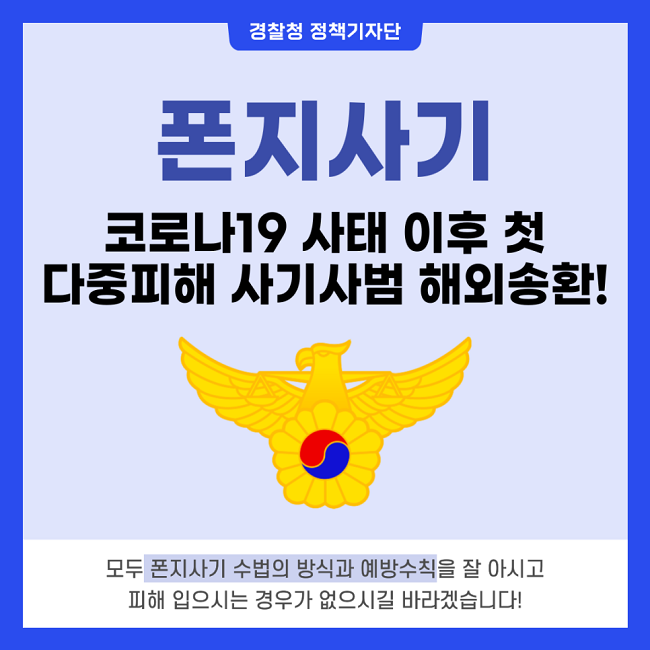경찰청 정책기자단
폰지사기
코로나19 사태 이후 첫 다중피해 사기사범 해외송환!
모두 폰지사기 수법의 방식과 예방수칙을 잘 아시고 피해 입으시는 경우가 없으시길 바라겠습니다!