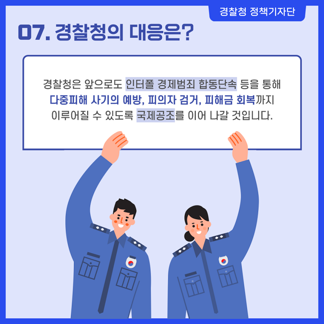 경찰청 정책기자단
07. 경찰청의 대응은?
경찰청은 앞으로도 인터폴 경제범죄 합동단속 등을 통해 다중피해 사기의 예방, 피의자 검거, 피해금 회복까지 이루어질 수 있도록 국제공조를 이어 나갈 것입니다.