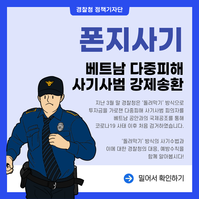 경찰청 정책기자단
폰지사기 베트남 다중피해 사기사범 강제송환
지난 3월 말 경찰청은 '돌려막기' 방식으로 투자금을 가로챈 다중피해 사기사범 피의자를 베트남 공안과의 국제공조를 통해 코로나19 사태 이후 처음 검거하였습니다. '돌려막기' 방식의 사기수법과 이에 대한 경찰청의 대응, 예방수칙을 함께 알아봅시다!
→ 밀어서 확인하기