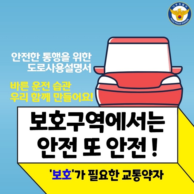 나주경찰서 NAJU POLICE STATION
안전한 통행을 위한 도로사용설명서
바른 운전 습관 우리 함께 만들어요!
보호구역에서는 안전 또 안전!
'보호'가 필요한 교통약자