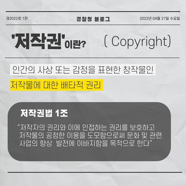 제2022호 1판 경찰청 블로그 2022년 04월 27일 수요일
'저작권'이란?(Copyright)
인간의 사상 또는 감정을 표현한 창작물인 저작물에 대한 배타적 권리
저작권법 1조
"저작자의 권리와 이에 인접하는 권리를 보호하고 저작물의 공정한 이용을 도모함으로써 문화 및 관련 사업의 향상 발전에 이바지함을 목적으로 한다"