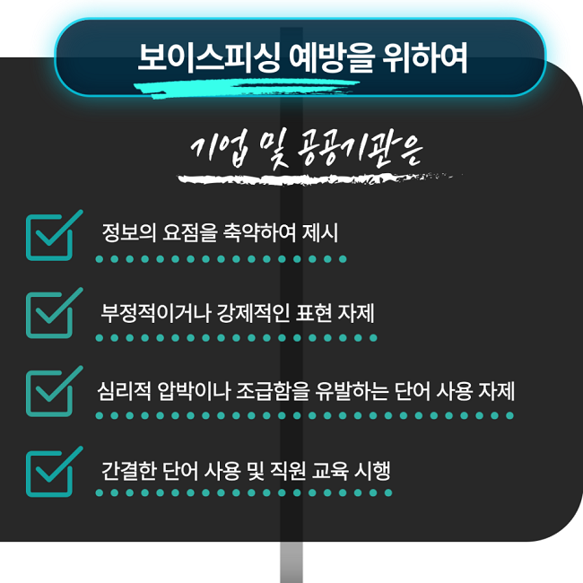 보이스피싱 예방을 위하여
기업 및 공공기관은
∨ 정보의 요점을 축약하여 제시
∨ 부정적이거나 강제적인 표현 자제
∨ 심리적 압박이나 조급함을 유발하는 단어 사용 자제
∨ 간결한 단어 사용 및 직원 교육 시행