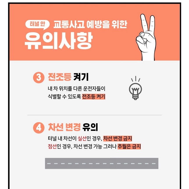 터널 안 교통사고 예방을 위한 유의사항
③ 전조등 켜기
내 차 위치를 다른 운전자들이 식별할 수 있도록 전조등 켜기
④ 차선 변경 유의
터널 내 차선이 실선인 경우, 차선 변경 금지
점선인 경우, 차선 변경 가능 그러나 추월은 금지