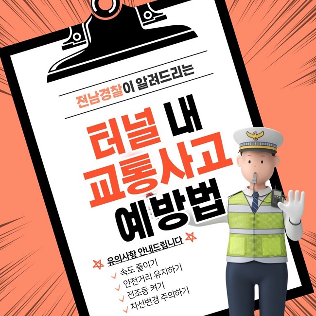 전남경찰이 알려드리는 터널 내 교통사고 예방법
☆유의사항 안내드립니다☆
∨ 속도 줄이기
∨ 안전거리 유지하기
∨ 전조등 켜기
∨ 차선변경 주의하기