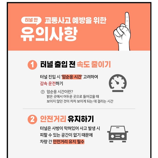 터널 안 교통사고 예방을 위한 유의사항
① 터널 출입 전 속도 줄이기
터널 진입 시 '암순응 시간' 고려하여 감속 운전하기
암순응 시간이란?
밝은 곳에서 어두운 곳으로 들어갔을 때 보이지 않던 것이 차차 보이게 되는 데 걸리는 시간
② 안전거리 유지하기
터널은 사방이 막혀있어 사고 발생 시 피할 수 있는 공간이 없기 때문에 차량 간 안전거리 유지 필수