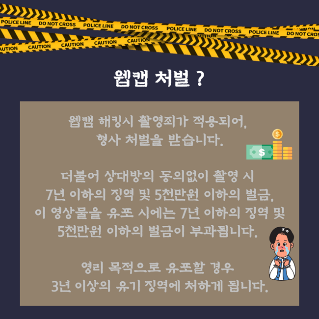 웹캠 처벌?
웹캠 해킹시 촬영죄가 적용되어, 형사 처벌을 받습니다.
더불어 상대방의 동의없이 촬영 시 7년 이하의 징역 및 5천만원 이하의 벌금, 이 영상물을 유포 시에는 7년 이하의 징역 및 5천만원 이하의 벌금이 부과됩니다.
영리 목적으로 유포할 경우 3년 이상의 유기 징역에 처하게 됩니다.