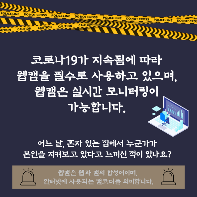 코로나19가 지속됨에 따라 웹캠을 필수로 사용하고 있으며, 웹캠은 실시간 모니터링이 가능합니다.
어느 날, 혼자 있는 집에서 누군가가 본인을 지켜보고 있다고 느끼신 적이 있나요?
웹캠은 웹과 캠의 합성어이며, 인터넷에 사용되는 캠코더를 의미합니다.