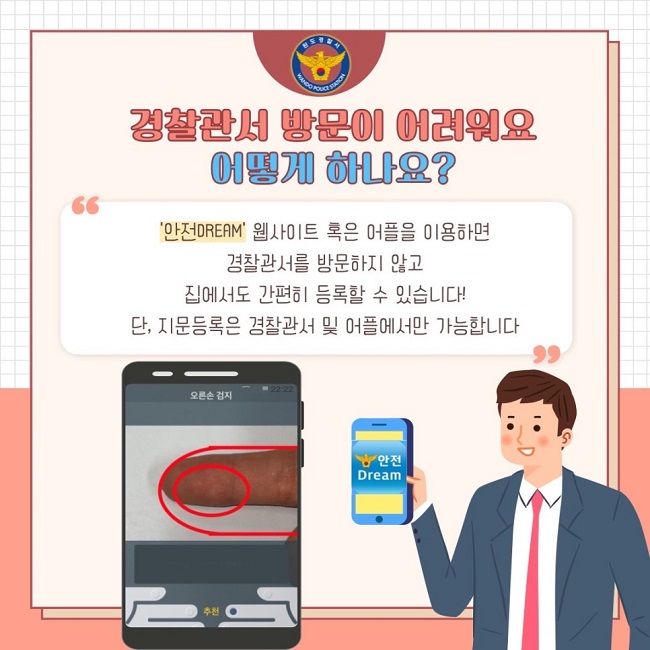 완도경찰서 WANDO POLICE STATION
경찰관서 방문이 어려워요 어떻게 하나요?
"'안전DREAM' 웹사이트 혹은 어플을 이용하면 경찰관서를 방문하지 않고 집에서도 간편히 등록할 수 있습니다! 단, 지문등록은 경찰관서 및 어플에서만 가능합니다"