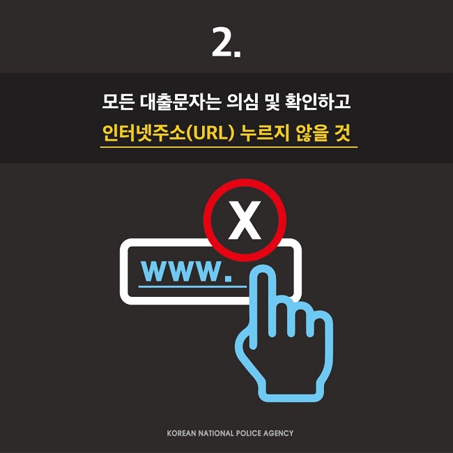 2.
모든 대출문자는 의심 및 확인하고 인터넷주소(URL) 누르지 않을 것
KOREAN NATIONAL POLICE AGENCY