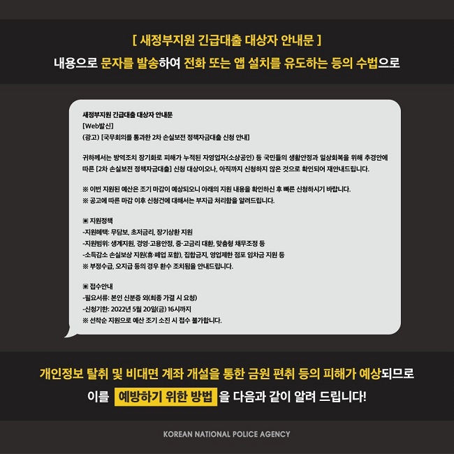 [ 새정부지원 긴급대출 대상자 안내문 ]
내용으로 문자를 발송하여 전화 또는 앱 설치를 유도하는 등의 수법으로

새정부지원 긴급대출 대상자 안내문
[Web발신]
(광고) [국무회의를 통과한 2차 손실보전 정책자금대출 신청 안내]

귀하께서는 방역조치 장기화로 피해가 누적된 자영업자(소상공인) 등 국민들의 생활안정과 일상회복을 위해 추경안에
따른 [2차 손실보전 정책자금대출] 신청 대상이오나, 아직까지 신청하지 않은 것으로 확인되어 재안내드립니다.

※ 이번 지원된 예산은 조기 마감이 예상되오니 아래의 지원 내용을 확인하신 후 빠른 신청하시기 바랍니다.
※ 공고에 따른 마감 이후 신청건에 대해서는 부지급 처리함을 알려드립니다.

▣ 지원정책
-지원혜택: 무담보, 초저금리, 장기상환 지원
-지원범위: 생계지원, 경영·고용안정, 중·고금리 대환, 맞춤형 채무조정 등
-소득감소 손실보상 지원(휴·폐업 포함), 집합금지, 영업제한 점포 임차금 지원 등
※ 부정수급, 오지급 등의 경우 환수 조치됨을 안내드립니다.

▣ 접수안내
-필요서류: 본인 신분증 외(최종 가결 시 요청)
-신청기한: 2022년 5월 20일(금) 16시까지
※ 선착순 지원으로 예산 조기 소진 시 접수 불가합니다.

개인정보 탈취 및 비대면 계좌 개설을 통한 금원 편취 등의 피해가 예상되므로 이를 예방하기 위한 방법을 다음과 같이 알려 드립니다!
KOREAN NATIONAL POLICE AGENCY