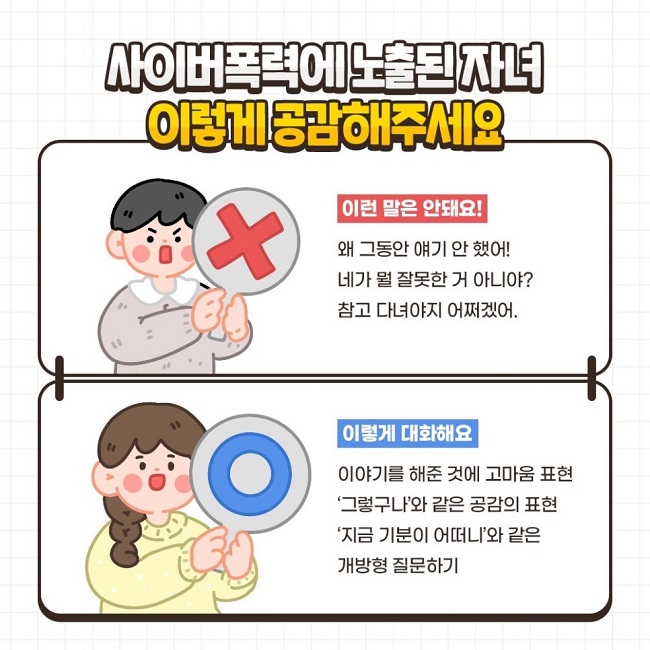 사이버폭력에 노출된 자녀 이렇게 공감해주세요
이런 말은 안돼요! X
왜 그동안 얘기 안 했어!
네가 뭘 잘못한 거 아니야?
참고 다녀야지 어쩌겠어.

이렇게 대화해요 O
이야기를 해준 것에 고마움 표현
'그렇구나'와 같은 공감의 표현
'지금 기분이 어떠니'와 같은 개방형 질문하기