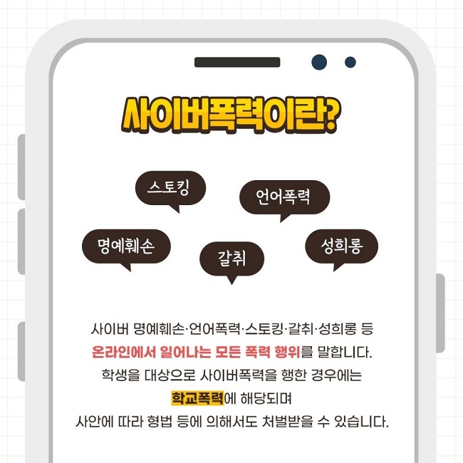 사이버폭력이란?
스토킹 언어폭력 명예훼손 갈취 성희롱
사이버 명예훼손·언어폭력·스토킹·갈취·성희롱 등 온라인에서 일어나는 모든 폭력 행위를 말합니다.
학생을 대상으로 사이버폭력을 행한 경우에는 학교폭력에 해당되며 사안에 따라 형법 등에 의해서도 처벌받을 수 있습니다.