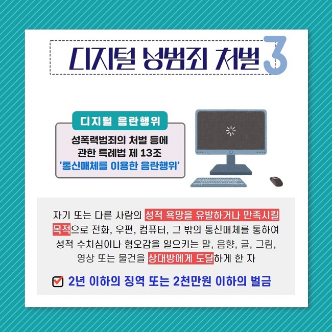 디지털 성범죄 처벌3
디지털 음란행위
성폭력범죄의 처벌 등에 관한 특례법 제13조
'통신매체를 이용한 음란행위'
자기 또는 다른 사람의 성적 욕망을 유발하거나 만족시킬 목적으로 전화, 우편, 컴퓨터, 그 밖의 통신매체를 통하여 성적 수치심이나 혐오감을 일으키는 말, 음향, 글, 그림, 영상 또는 물건을 상대방에게 도달하게 한 자
2년 이하의 징역 또는 2천만원 이하의 벌금