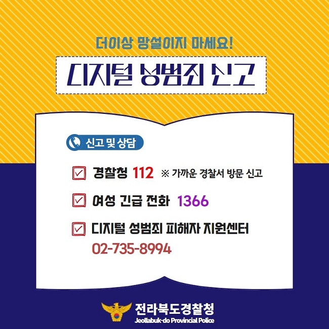 더이상 망설이지 마세요!
디지털 성범죄 신고
신고 및 상담
∨ 경찰청 112 ※ 가까운 경찰서 방문 신고
∨ 여성 긴급 전화 1366
∨ 디지털 성범죄 피해자 지원센터 02-735-8994
전라북도경찰청 Jeollabuk-do Provincial Police