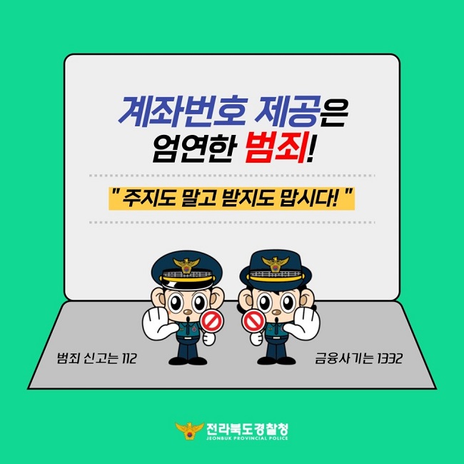 계좌번호 제공은 엄연한 범죄!
"주지도 말고 받지도 맙시다!"
범죄 신고는 112 금융사기는 1332
전라북도경찰청 JEONBUK PROVINCIAL POLICE