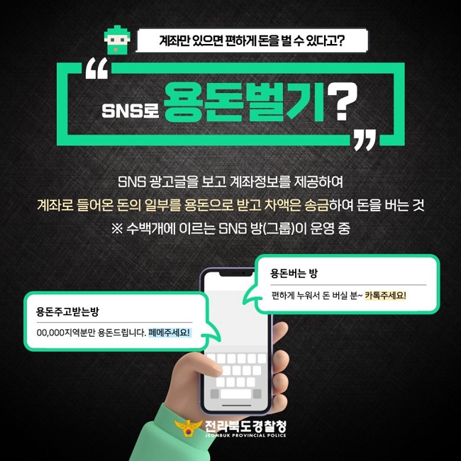 계좌만 있으면 편하게 돈을 벌 수 있다고?
"SNS로 용돈벌기?"
SNS 광고글을 보고 계좌정보를 제공하여 계좌로 들어온 돈의 일부를 용돈으로 받고 차액은 송금하여 돈을 버는 것
※ 수백개에 이르는 SNS 방(그룹)이 운영 중
용돈버는 방
편하게 누워서 돈 버실 분~ 카톡주세요!
용돈주고받는방
ㅇㅇ, ㅇㅇㅇ지역분만 용돈드립니다. 페메주세요!
전라북도경찰청 JEONBUK PROVINCIAL POLICE