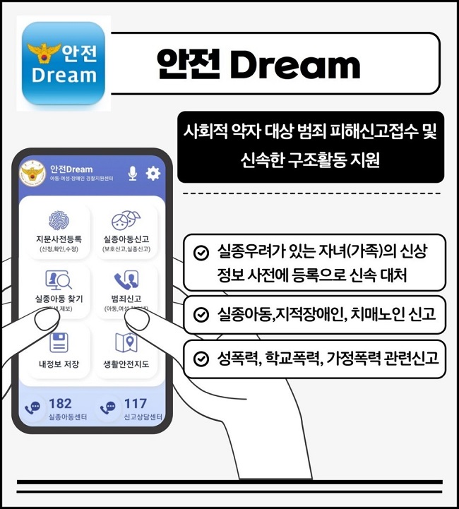 안전 Dream
사회적 약자 대상 범죄 피해신고접수 및 신속한 구조활동 지원
∨ 실종우려가 있는 자녀(가족)의 신상 정보 사전에 등록으로 신속 대처
∨ 실종아동, 지적장애인, 치매노인 신고
∨ 성폭력, 학교폭력, 가정폭력 관련 신고