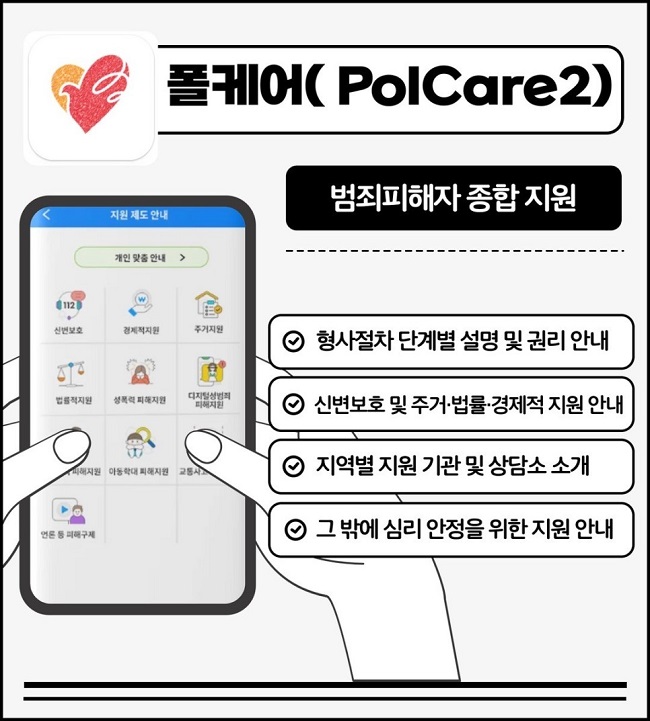 폴케어(PolCare2)
범죄피해자 종합 지원
∨ 형사절차 단계별 설명 및 권리 안내
∨ 신변보호 및 주거·법률·경제적 지원 안내
∨ 지역별 지원 기관 및 상담소 소개
∨ 그 밖에 심리 안정을 위한 지원 안내