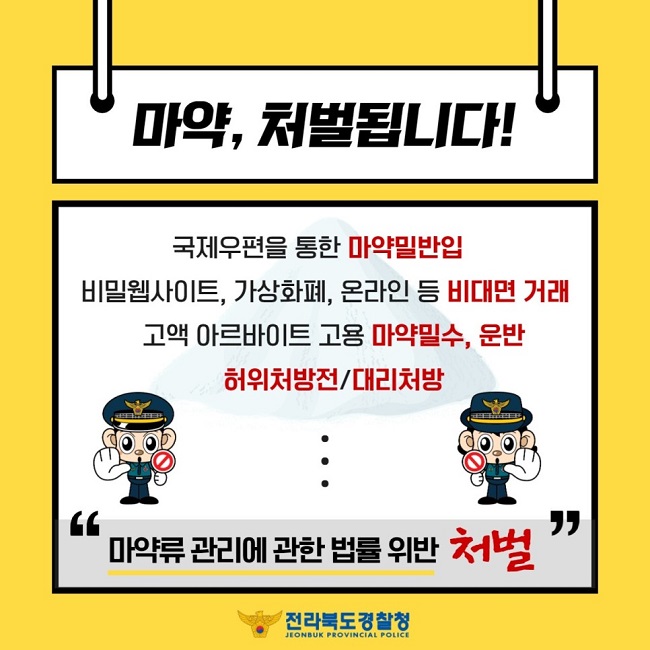 마약, 처벌됩니다!
국제우편을 통한 마약밀반입
비밀웹사이트, 가상화폐, 온라인 등 비대면 거래
고액 아르바이트 고용 마약밀수, 운반
허위처방전/대리처방
"마약류 관리에 관한 법률 위반 처벌"
전라북도 경찰청 JEONBUK PROVINCIAL POLICE