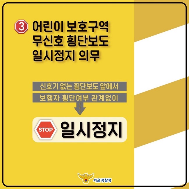 ③ 어린이 보호구역 무신호 횡단보도 일시정지 의무
신호기 없는 횡단보도 앞에서 보행자 횡단여부 관계없이
↓
STOP 일시정지
서울경찰청