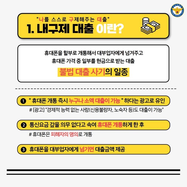 "나를 스스로 구제해주는 대출"
1. 내구제 대출 이란?
휴대폰을 할부로 개통해서 대부업자에게 넘겨주고 휴대폰 가격 중 일부를 현금으로 받는 대출
불법 대출 사기의 일종
① " 휴대폰 개통 즉시 누구나 소액 대출이 가능 " 하다는 광고로 유인
#[광고] "경제적 능력 없는 사람(신용불량자, 노숙자 등)도 대출이 가능"
② 통신요금 갚을 의무 없다고 속여 휴대폰 개통하게 한 후
# 휴대폰은 피해자의 명의로 개통
③ 휴대폰을 대부업자에게 넘기면 대출금액 제공